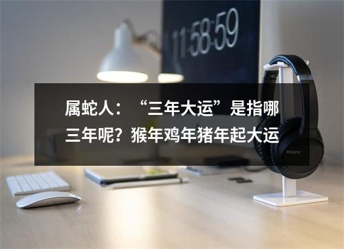 属蛇人：“三年大运”是指哪三年呢？猴年鸡年猪年起大运