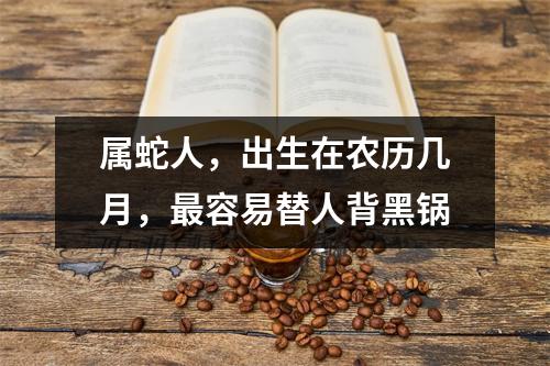 属蛇人，出生在农历几月，容易替人背黑锅