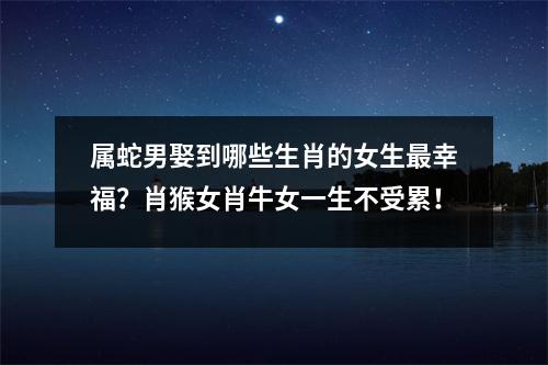属蛇男娶到哪些生肖的女生幸福？肖猴女肖牛女一生不受累！