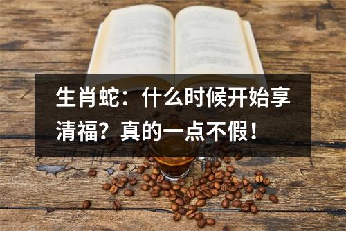 生肖蛇：什么时候开始享清福？真的一点不假！