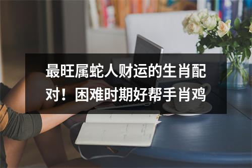 旺属蛇人财运的生肖配对！困难时期好帮手肖鸡