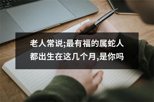 老人常说;有福的属蛇人都出生在这几个月,是你吗