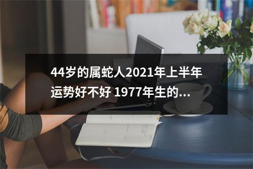 44岁的属蛇人2025年上半年运势好不好1977年生的肖蛇者