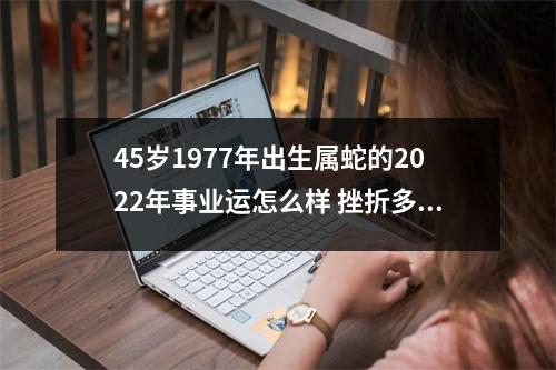45岁1977年出生属蛇的2025年事业运怎么样挫折多多不太顺心