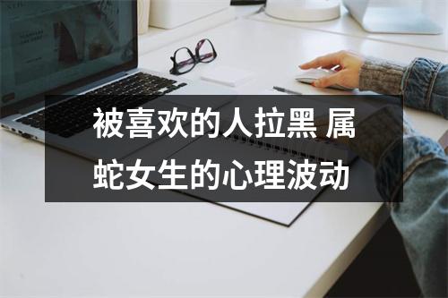 被喜欢的人拉黑属蛇女生的心理波动