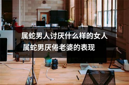 属蛇男人讨厌什么样的女人属蛇男厌倦老婆的表现