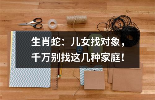 生肖蛇：儿女找对象，千万别找这几种家庭！