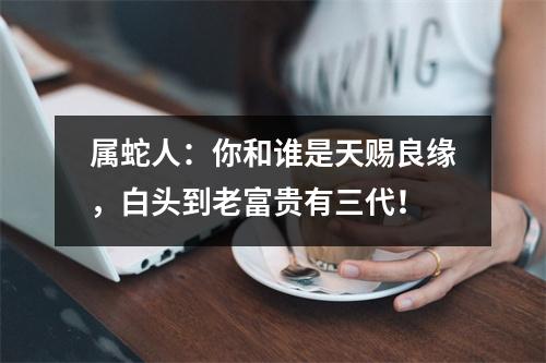 属蛇人：你和谁是天赐良缘，白头到老富贵有三代！