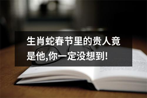 生肖蛇春节里的贵人竟是他,你一定没想到!