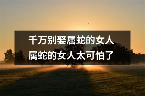 千万别娶属蛇的女人属蛇的女人太可怕了