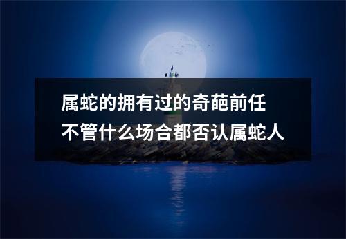属蛇的拥有过的奇葩前任不管什么场合都否认属蛇人