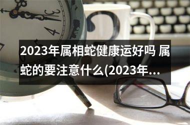 <h3>2025年属相蛇健康运好吗 属蛇的要注意什么(2025年属相的全年运势)