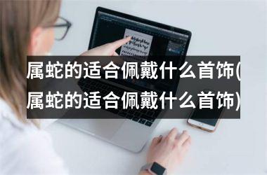 属蛇的适合佩戴什么首饰(属蛇的适合佩戴什么首饰)