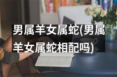 <h3>男属羊女属蛇(男属羊女属蛇相配吗)
