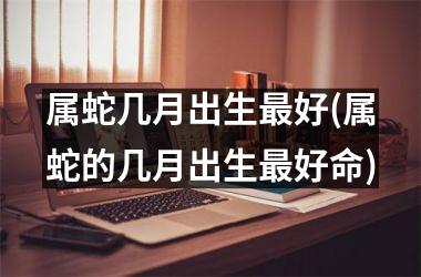 属蛇几月出生好(属蛇的几月出生好命)