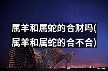 属羊和属蛇的合财吗(属羊和属蛇的合不合)