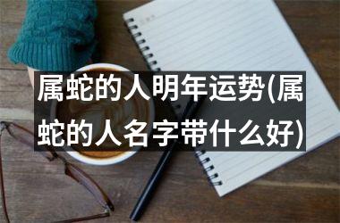 属蛇的人明年运势(属蛇的人名字带什么好)