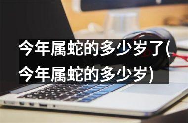 今年属蛇的多少岁了(今年属蛇的多少岁)