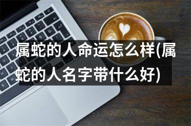 属蛇的人命运怎么样(属蛇的人名字带什么好)