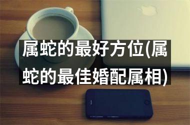 属蛇的好方位(属蛇的佳婚配属相)