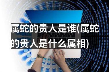 属蛇的贵人是谁(属蛇的贵人是什么属相)