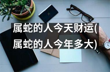属蛇的人今天财运(属蛇的人今年多大)