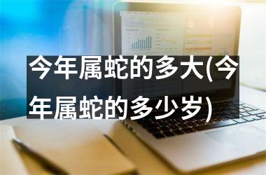 今年属蛇的多大(今年属蛇的多少岁)