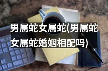 男属蛇女属蛇(男属蛇女属蛇婚姻相配吗)