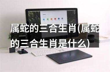 属蛇的三合生肖(属蛇的三合生肖是什么)