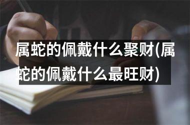 属蛇的佩戴什么聚财(属蛇的佩戴什么最旺财)