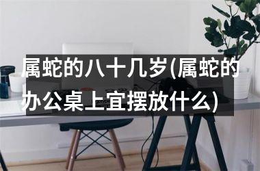 属蛇的八十几岁(属蛇的办公桌上宜摆放什么)