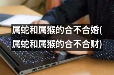<h3>属蛇和属猴的合不合婚(属蛇和属猴的合不合财)
