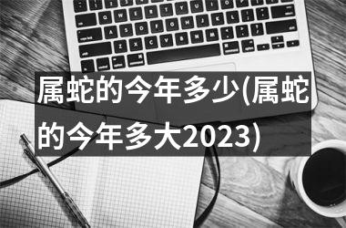 属蛇的今年多少(属蛇的今年多大2025)