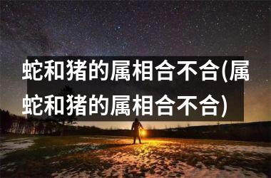 蛇和猪的属相合不合(属蛇和猪的属相合不合)