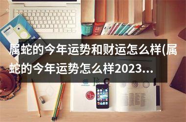 属蛇的今年运势和财运怎么样(属蛇的今年运势怎么样2025)