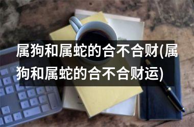 <h3>属狗和属蛇的合不合财(属狗和属蛇的合不合财运)