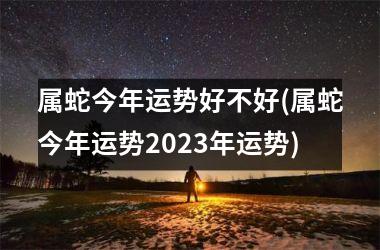 属蛇今年运势好不好(属蛇今年运势2025年运势)
