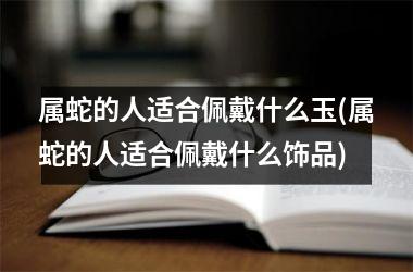 属蛇的人适合佩戴什么玉(属蛇的人适合佩戴什么饰品)