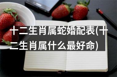 <h3>十二生肖属蛇婚配表(十二生肖属什么最好命)