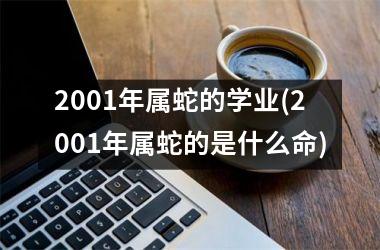 2001年属蛇的学业(2001年属蛇的是什么命)