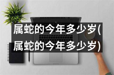 属蛇的今年多少岁(属蛇的今年多少岁)