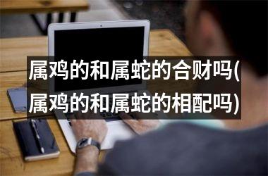 <h3>属鸡的和属蛇的合财吗(属鸡的和属蛇的相配吗)