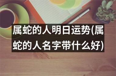 <h3>属蛇的人明日运势(属蛇的人名字带什么好)