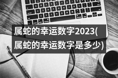 <h3>属蛇的幸运数字2025(属蛇的幸运数字是多少)