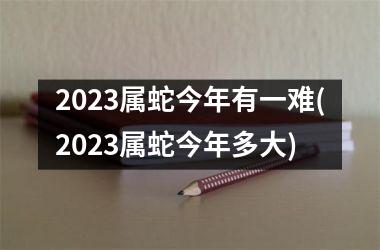 2023属蛇今年有一难(2023属蛇今年多大)