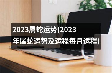 2023属蛇运势(2023年属蛇运势及运程每月运程)