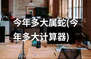 今年多大属蛇(今年多大计算器)