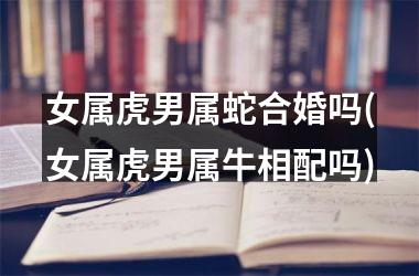 女属虎男属蛇合婚吗(女属虎男属牛相配吗)