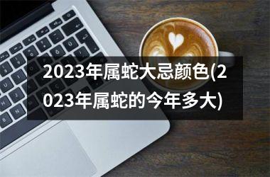 2023年属蛇大忌颜色(2023年属蛇的今年多大)