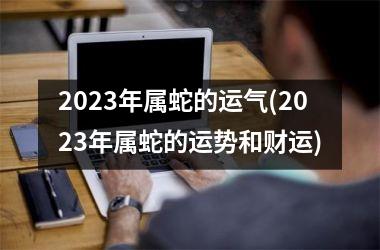 2023年属蛇的运气(2023年属蛇的运势和财运)